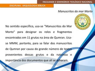 FACULDADE E SEMINÁRIOS TEOLÓGICO NACIONAL
DISCIPLINA: ARQUEOLOGIA BÍBLICA
No sentido específico, usa-se “Manuscritos do Mar
Morto” para designar os rolos e fragmentos
encontrados em 11 grutas na área de Qumran. Usa-
se MMM, portanto, para se falar dos manuscritos
de Qumran por causa do grande número de textos
provenientes dessas grutas e da natureza e
importância dos documentos que ali se acharam.
71
Manuscritos do mar Morto
 