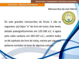 FACULDADE E SEMINÁRIOS TEOLÓGICO NACIONAL
DISCIPLINA: ARQUEOLOGIA BÍBLICA
Os sete grandes manuscritos da Gruta 1 são os
seguintes: (a) Cópia “a” do livro de Isaías: Este texto,
datado paleograficamente em 125-100 a.C. e agora
pelo radio carbono em 202-107 a.C., contém todos
os 66 capítulos do livro de Isaías, exceto por algumas
palavras cortadas na base de algumas colunas.
72
Manuscritos do mar Morto
 