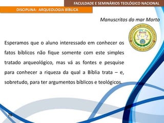 FACULDADE E SEMINÁRIOS TEOLÓGICO NACIONAL
DISCIPLINA: ARQUEOLOGIA BÍBLICA
Esperamos que o aluno interessado em conhecer os
fatos bíblicos não fique somente com este simples
tratado arqueológico, mas vá as fontes e pesquise
para conhecer a riqueza da qual a Bíblia trata – e,
sobretudo, para ter argumentos bíblicos e teológicos.
76
Manuscritos do mar Morto
 
