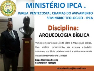 MINISTÉRIO IPCA .
IGREJA PENTECOSTAL CHAMAS DO AVIVAMENTO
SEMINÁRIO TEOLOGICO - IPCA
Bispo Clemilson Pereira
Bacharel em Teologia
bispoclemilson@hotmail.com
ARQUEOLOGIA BÍBLICA
Vamos começar nosso Estudo sobre a Arqueologia Bíblica.
Para melhor compreensão do assunto estudado,
mantenha sua Bíblia próxima à você, e utilize recursos de
busca na Internet! Bons Estudos!
 