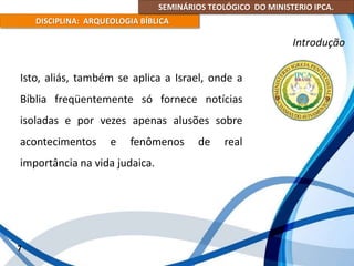 SEMINÁRIOS TEOLÓGICO DO MINISTERIO IPCA.
DISCIPLINA: ARQUEOLOGIA BÍBLICA
Isto, aliás, também se aplica a Israel, onde a
Bíblia freqüentemente só fornece notícias
isoladas e por vezes apenas alusões sobre
acontecimentos e fenômenos de real
importância na vida judaica.
7
Introdução
 