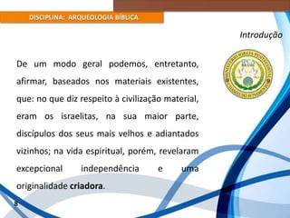 DISCIPLINA: ARQUEOLOGIA BÍBLICA
De um modo geral podemos, entretanto,
afirmar, baseados nos materiais existentes,
que: no que diz respeito à civilização material,
eram os israelitas, na sua maior parte,
discípulos dos seus mais velhos e adiantados
vizinhos; na vida espiritual, porém, revelaram
excepcional independência e uma
originalidade criadora.
8
Introdução
 