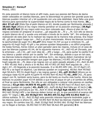 Smyslov,V - Keres,P
Moscú, 1951
En esta posición el blanco tiene el alfil malo, pues sus peones del flanco de dama
están colocados en casillas blancas, pero la desventaja no parece tan grande pues las
blancas pueden intentar a3 y b4 quedando con una sola debilidad. Hace falta una gran
técnica para aprovechar la superioridad negra de la forma como lo hizo Keres. 36...
Ab1 37.a3 a5! [Esto fija el peón blanco en b3, donde puede ser fácilmente atacado.]
38.Ad1 Rg6 [Ahora el rey negro intenta penetrar en la posición enemiga.] 39.Rg2
Rf5 40.Rf3 Re5 [El rey negro está muy bien colocado aquí. Ahora el plan de las
negras consiste en preparar el avance ...g5 seguido de ...f5 y ...f4. Con ello se desvía
el peón blanco de e3 y queda una entrada a través de la casilla "d4". Sin embargo, la
realización de este plan no lo realizan las negras de la manera más precisa. Era mejor
40...g5 para seguir luego con ...Re5 y el plan mencionado. Ahora las blancas tuvieron
la oportunidad de jugar h4.] 41.a4? [Era mejor 41.h4! ya que si entonces 41...g5
seguiría 42.hxg5 hxg5 43.g4! y los peones quedan bloqueados y es difícil progresar.
De todas formas, Keres indicó un plan ganador para las negras, incluso en el caso de
que las blancas jugasen 41.h4, de la siguiente manera: 41...Ad3 42.a4 (forzado, por
la amenaza ...a4.) 42...g6! (con idea de ...Af5 y luego ...h5, para quitar la casilla f3 al
rey blanco y poder entrar por la casilla "e4". Sin embargo, debido a que en tal caso,
las blancas todavía disponen de la defensa Ac2+, las negras deben maniobrar de tal
modo que en esa posición tengan que jugar las blancas.) 43.Rf2 (43.g4 g5 44.hxg5
hxg5 seguido de ...f5, deja a las negras con un peón pasado alejado.) 43...Re4 44.Af3
+ Rf5! 45.Ad1 Re5 y ahora si Si 46.Re1 Af5 47.Rf2 (47.Rd2 Re4 seguido de ...h5 y
Ag4.) 47...h5 llegando a la posición buscada. O si 46.Rf3 Af5! (46...h5 47.Rg2!) 47.
Rf2 h5 y se logró el objetivo. Las blancas quedan en zugzwang. 48.Re1 Re4 49.Rd2
Ag4 50.Ac2+ Rf3 51.Axg6 Rxg3 y las negras ganan.] 41...g5! 42.Re2 [Ahora ya no
consigue nada 42.h4 gxh4 43.gxh4 f5 44.Rf2 Re4 45.Re2 f4] 42...Af5! [42...f5 para
seguir con f4, también sería bueno, pero la del texto es mucho más fuerte. Ahora las
blancas no pueden jugar 43.h4 debido a que tras el jaque en g4 y el cambio de alfiles,
el final se gana fácilmente. Por ello se ven obligadas a colocar más peones en casillas
blancas.] 43.g4 Ab1 44.Rf3 f5 45.gxf5 [45.Re2 f4 46.Rf3 fxe3 47.Rxe3 Ae4 y las
blancas quedan sin jugada.] 45...Rxf5 [45...Axf5 46.Rg3 Re4 falla por 47.Ac2+] 46.
Rf2 Ae4 [sería prematura por 46...Re4 47.Ah5] 47.Rg3 Rg6 48.Rf2 [48.h4 h5 49.
Rh3 Ad3 50.Rg3 Af5! y las blancas deben tomar en g5, lo que permitirá el avance del
peón "h" negro.] 48...h5 49.Rg3 h4+ 50.Rf2 Af5 51.Rg2 Rf6 52.Rh2 Re6! [La
última sutileza. Si 52...Re5 53.Rg2 esta posición interesa lograrla tocándole jugar a
las blancas pues si ahora 53...Ab1 54.Rf2 Re4 55.Re2 las blancas impiden el paso del
rey negro. En cambio tras 52...Re6! 53.Rg2 Re5 54.Rh2 Ab1 55.Rg2 Re4 las blancas
ya no llegan a tiempo. 56.Rf2 Rd3 57.Rf3 Rd2 58.Ae2 Af5 ganando] 0-1
 