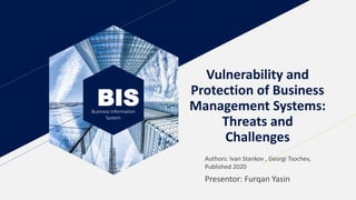BIS
Business Information
System
Vulnerability and
Protection of Business
Management Systems:
Threats and
Challenges
Presentor: Furqan Yasin
Authors: Ivan Stankov , Georgi Tsochev,
Published 2020
 