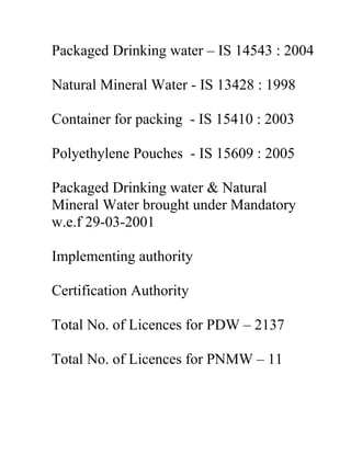 Packaged Drinking water – IS 14543 : 2004

Natural Mineral Water - IS 13428 : 1998

Container for packing - IS 15410 : 2003

Polyethylene Pouches - IS 15609 : 2005

Packaged Drinking water & Natural
Mineral Water brought under Mandatory
w.e.f 29-03-2001

Implementing authority

Certification Authority

Total No. of Licences for PDW – 2137

Total No. of Licences for PNMW – 11
 
