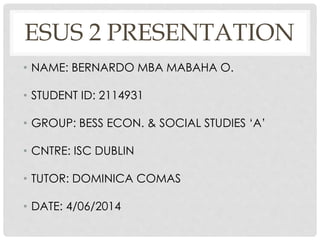 ESUS 2 PRESENTATION
• NAME: BERNARDO MBA MABAHA O.
• STUDENT ID: 2114931
• GROUP: BESS ECON. & SOCIAL STUDIES ‘A’
• CNTRE: ISC DUBLIN
• TUTOR: DOMINICA COMAS
• DATE: 4/06/2014
 