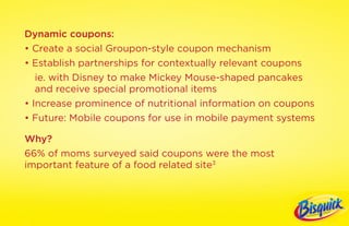 Dynamic coupons:
• Create a social Groupon-style coupon mechanism
• Establish partnerships for contextually relevant coupons
   ie. with Disney to make Mickey Mouse-shaped pancakes
   and receive special promotional items
• Increase prominence of nutritional information on coupons
• Future: Mobile coupons for use in mobile payment systems

Why?
66% of moms surveyed said coupons were the most
important feature of a food related site3
 