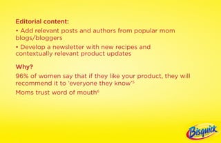 Editorial content:
• Add relevant posts and authors from popular mom
blogs/bloggers
• Develop a newsletter with new recipes and
contextually relevant product updates

Why?
96% of women say that if they like your product, they will
recommend it to ‘everyone they know’5
Moms trust word of mouth6
 