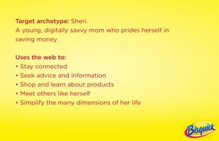 Target archetype: Sheri.
A young, digitally savvy mom who prides herself in
saving money

Uses the web to:
• Stay connected
• Seek advice and information
• Shop and learn about products
• Meet others like herself
• Simplify the many dimensions of her life
 