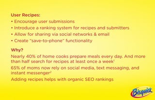 User Recipes:
• Encourage user submissions
• Introduce a ranking system for recipes and submitters
• Allow for sharing via social networks & email
• Create “save-to-phone” functionality

Why?
Nearly 40% of home cooks prepare meals every day. And more
than half search for recipes at least once a week1
65% of moms now rely on social media, text messaging, and
instant messenger2
Adding recipes helps with organic SEO rankings
 