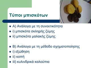 Σύποι μπιζκόηων
 Α) Αλάινγα κε ηε ζπλεθηηθόηεηα
 i) κπηζθόηα ζθιεξήο δύκεο
 ii) κπηζθόηα καιαθήο δύκεο
 Β) Αλάινγα κε ηε κέζνδν ζρεκαηνπνίεζεο
 i) εμώζεζε
 ii) θνπή
 iii) θπιηλδξηθά θαινύπηα
 