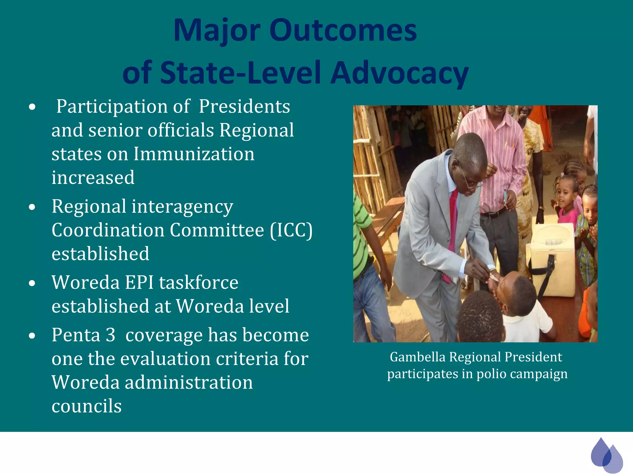 Major Outcomes  of State-Level Advocacy Participation of  Presidents and senior officials Regional states on Immunization increased Regional interagency Coordination Committee (ICC) established  Woreda EPI taskforce established at Woreda level Penta 3  coverage has become one the evaluation criteria for Woreda administration councils Gambella Regional President  participates in polio campaign 