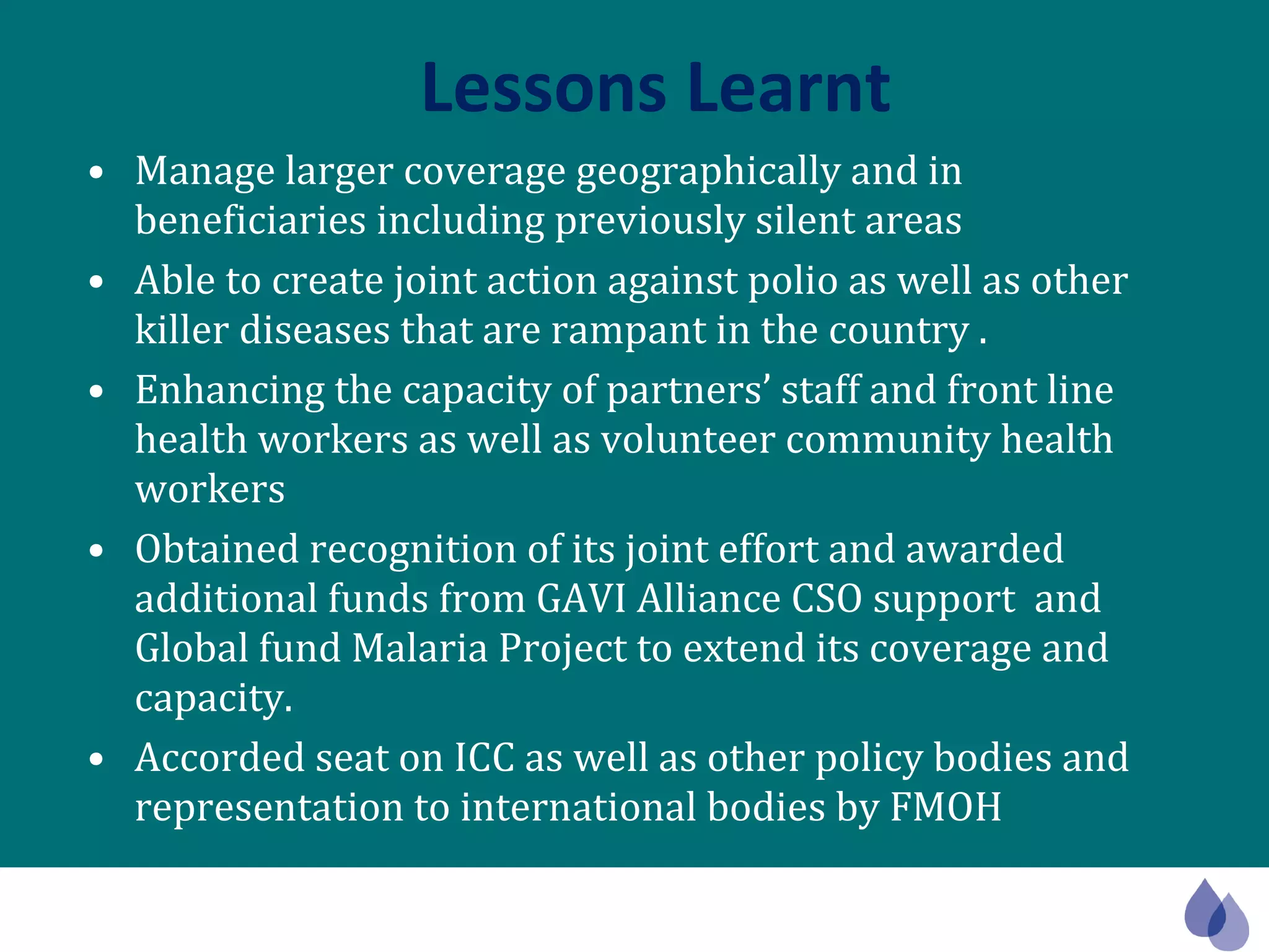 Lessons Learnt Manage larger coverage geographically and in beneficiaries including previously silent areas Able to create joint action against polio as well as other killer diseases that are rampant in the country . Enhancing the capacity of partners’ staff and front line health workers as well as volunteer community health workers Obtained recognition of its joint effort and awarded additional funds from GAVI Alliance CSO support  and Global fund Malaria Project to extend its coverage and capacity. Accorded seat on ICC as well as other policy bodies and representation to international bodies by FMOH 