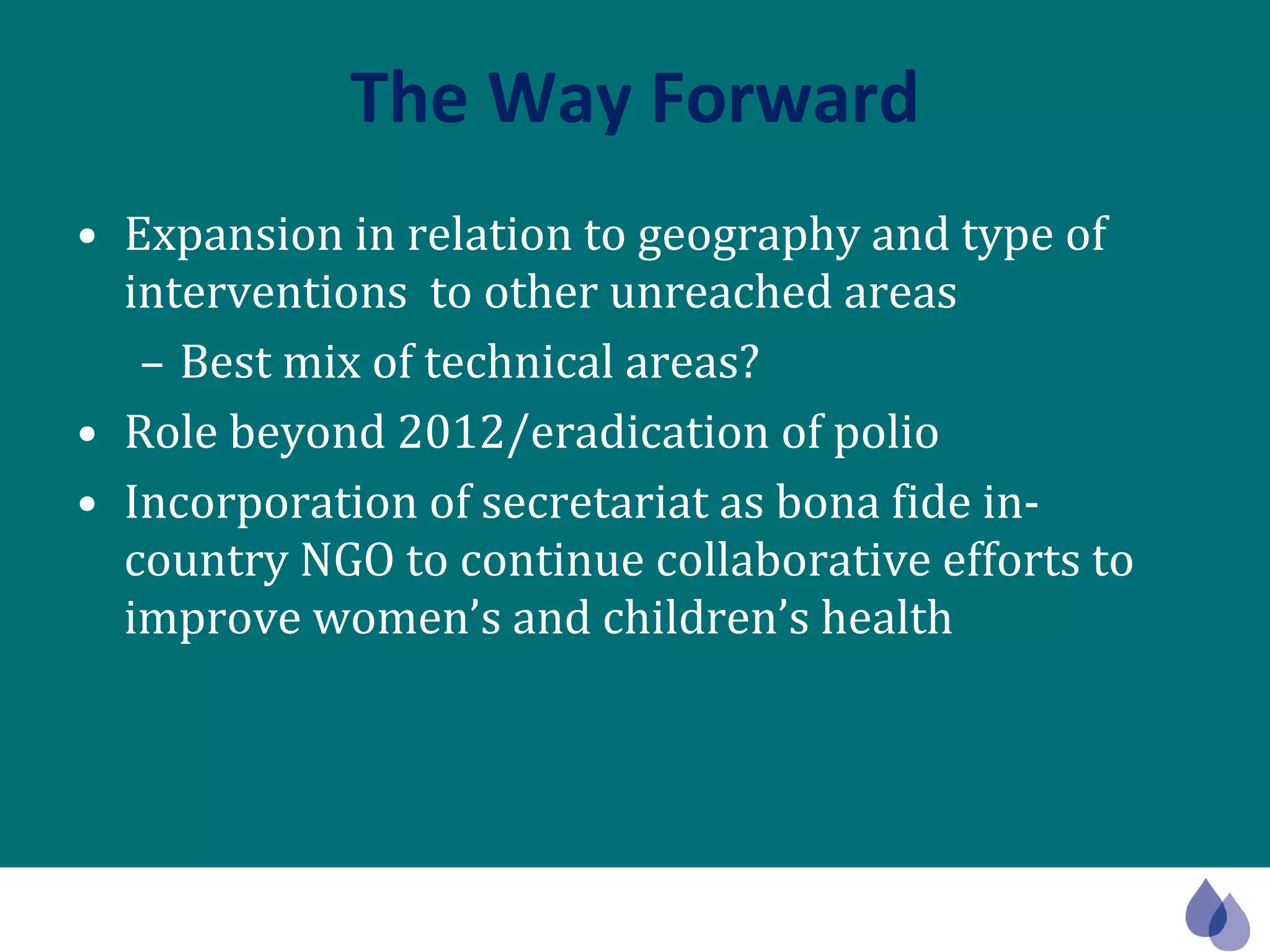 The Way Forward Expansion in relation to geography and type of interventions  to other unreached areas Best mix of technical areas? Role beyond 2012/eradication of polio Incorporation of secretariat as bona fide in-country NGO to continue collaborative efforts to improve women’s and children’s health 
