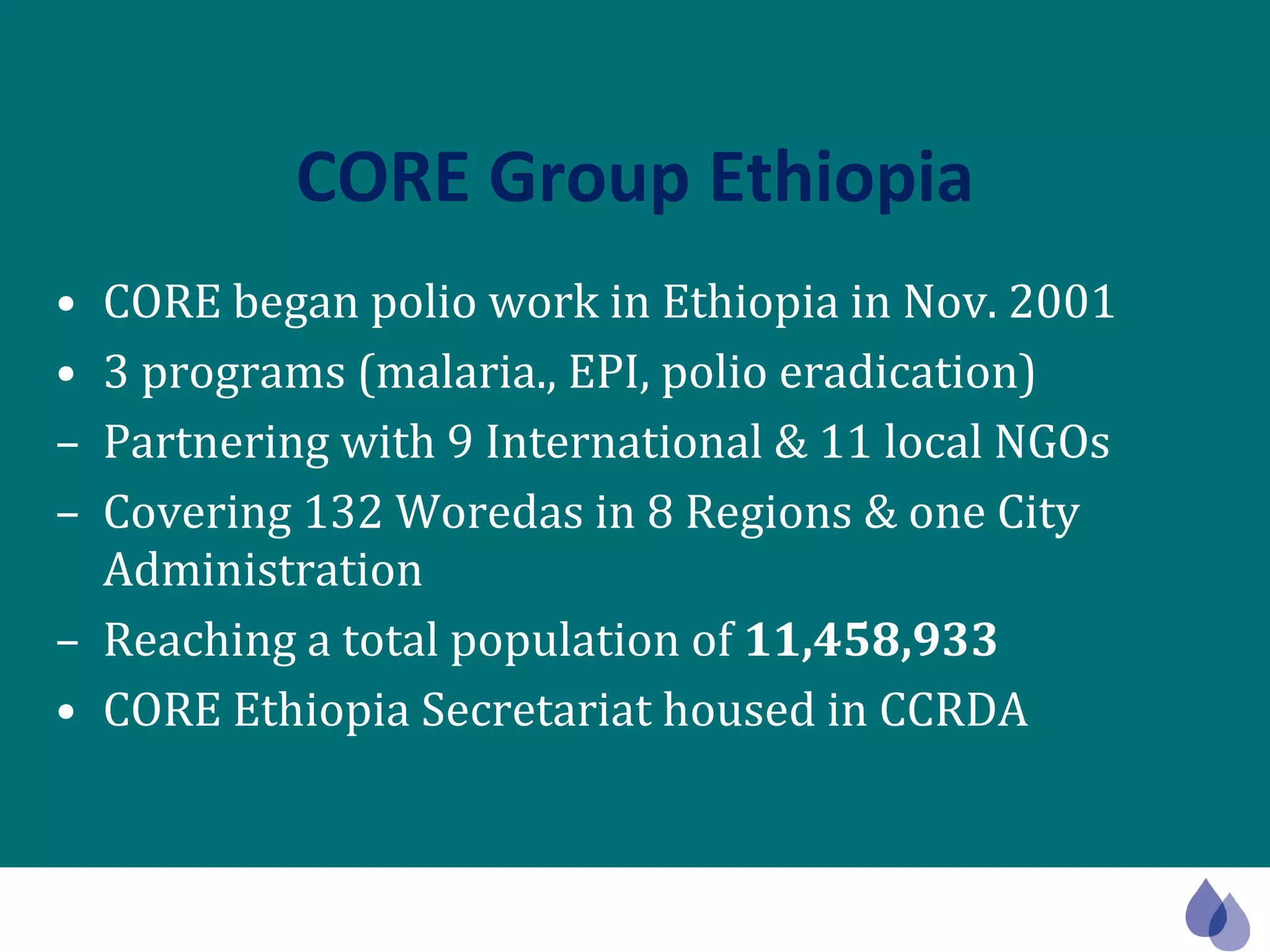 CORE Group Ethiopia CORE began polio work in Ethiopia in Nov. 2001 3 programs (malaria., EPI, polio eradication)  Partnering with 9 International & 11 local NGOs  Covering 132 Woredas in 8 Regions & one City Administration Reaching a total population of  11,458,933 CORE Ethiopia Secretariat housed in CCRDA 