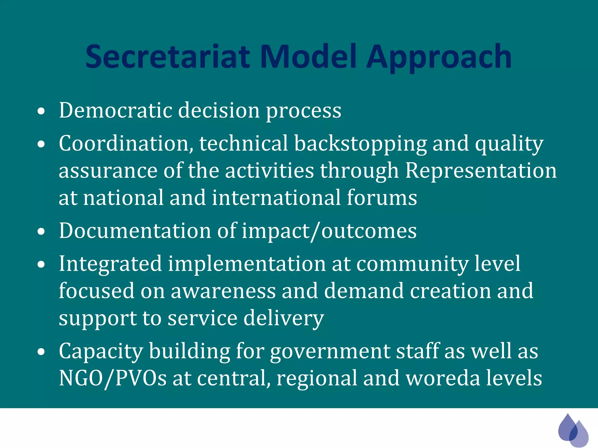 Secretariat Model Approach Democratic decision process Coordination, technical backstopping and quality assurance of the activities through Representation at national and international forums Documentation of impact/outcomes Integrated implementation at community level focused on awareness and demand creation and support to service delivery Capacity building for government staff as well as NGO/PVOs at central, regional and woreda levels  