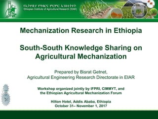 Mechanization Research in Ethiopia
South-South Knowledge Sharing on
Agricultural Mechanization
Prepared by Bisrat Getnet,
Agricultural Engineering Research Directorate in EIAR
Workshop organized jointly by IFPRI, CIMMYT, and
the Ethiopian Agricultural Mechanization Forum
Hilton Hotel, Addis Ababa, Ethiopia
October 31– November 1, 2017
 