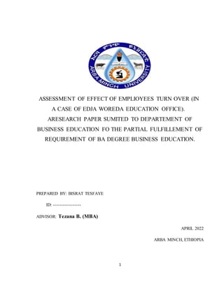 1
ASSESSMENT OF EFFECT OF EMPLIOYEES TURN OVER (IN
A CASE OF EDJA WOREDA EDUCATION OFFICE).
ARESEARCH PAPER SUMITED TO DEPARTEMENT OF
BUSINESS EDUCATION FO THE PARTIAL FULFILLEMENT OF
REQUIREMENT OF BA DEGREE BUSINESS EDUCATION.
PREPARED BY: BISRAT TESFAYE
ID: -----------------
ADVISOR: Tezana B. (MBA)
APRIL 2022
ARBA MINCH, ETHIOPIA
 