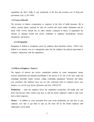 7
organization the firm’s ability to pay productivity of the firm and economy cost of living and
government (win. p. 281.1984).
2.3.3 Lack of Benefit
The provision of indirect compensation to employee in the form of health insurance, life in
surface, pension planes, payment for time not worked and social welfare (Heinimann and his
friend 1998, P.434). Benefit has an effect whether continuous in theory of organization the
absence of adequate benefit and service contributes to employee dissatisfaction, increase
absenteeism and turnover.
2.3.4 Resignation
Resignation is defined as termination causes by employee them themselves (Daver, 1999) it also
defined as an instance were in a management ogres that the employee has physical opportunity to
continues employment with the organization.
2.4 Effects of Employee Turnover
The impacts of turnover has receive considerable attention by senior management, human
resource professional and industrial psychologist it has proven to be one of the most costly and
assumingly intractable human resource college confronting organization. Monetary and ridden
cost associated with employee leave you are also concerned when an employee leaves your
business it is cost for your factory (Berenson and Teal, 1998:22-67).
Productivity: - when the employee leaves the organization productivity will usually take and
down turn because other workers may have to add the former employee’s duties to their work
load, at least temporary.
Money: - in addition to costs associated from your owner productivity you may have to pay
employee over time to get them to take up the stack left by the former employee until
replacement can be found.
 