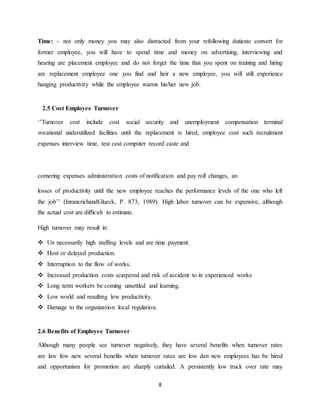 8
Time: - not only money you may also distracted from your refollowing dutiesto convert for
former employee, you will have to spend time and money on advertising, interviewing and
hearing are placement employee and do not forget the time that you spent on training and hiring
are replacement employee one you find and heir a new employee, you will still experience
hanging productivity while the employee warms his/her new job.
2.5 Cost Employee Turnover
‘’Turnover cost include cost social security and unemployment compensation terminal
vocational underutilized facilities until the replacement is hired, employee cost such recruitment
expenses interview time, test cost computer record caste and
cornering expenses administration costs of notification and pay roll changes, an
losses of productivity until the new employee reaches the performance levels of the one who left
the job’’ (InrancrichandGlueck, P. 873, 1989). High labor turnover can be expensive, although
the actual cost are difficult to estimate.
High turnover may result in:
 Un necessarily high staffing levels and are time payment.
 Host or delayed production.
 Interruption to the flow of works.
 Increased production costs scarpered and risk of accident to in experienced works
 Long term workers be coming unsettled and learning.
 Low world and resulting low productivity.
 Damage to the organization local regulation.
2.6 Benefits of Employee Turnover
Although many people see turnover negatively, they have several benefits when turnover rates
are law few new several benefits when turnover rates are low den new employees has be hired
and opportunism for promotion are sharply curtailed. A persistently low truck over rate may
 
