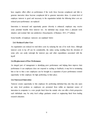 9
have negative effect effect on performance if the work force become complacent and fails to
generate innovative ideas become complacent fail to generate innovative ideas. A certain level of
employee turnover is good and necessary to the organization include the following labor cost are
reduced poor performance are replaced.
Innovation is increased and opportunity greater diversity is enhanced, employee may receive
some potential benefits from turnover too. An individual may escape from a pleasant work
situation and eventual find one satisfaction (Encyclopedia of Business 2011, 2nd edition).
Some benefits of employee turnovers are explained below
2.6.1 Reduced Labor Cost
An organization can reduced its total labor costs by reducing the size of its work force. Although
turnover costs in lay off can be considerable, the salary saving resulting from the elevation of
some jobs can easily outweigh the turnover pay and other expenditures associated with the
layoff.
2.6.2Replacement of Poor Performance
An integral part of management is identifying poor performance and helping them improve their
performance it can employees does not respond to caching or feedback; it may bet to terminating
him or her to that a new employees can be brought in a separation of poor performance created
opportunity to hire employee for high performing in their place.
2.6.3 Increased Innovation
Turnover creates opportunity to hire employee for performing individual they also they also open
up entry level positions as employees are promoted from within an important source of
innovation in companies is a new people hired from the outside who can offer a fresh perspective
such individuals may be entry level college graduates armed or engineering hired from leading
research education.
 