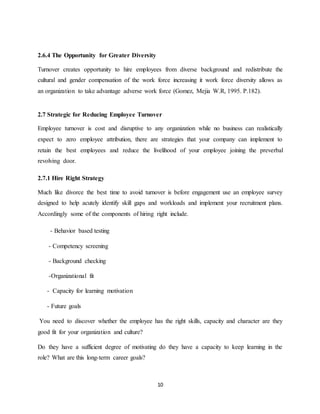 10
2.6.4 The Opportunity for Greater Diversity
Turnover creates opportunity to hire employees from diverse background and redistribute the
cultural and gender compensation of the work force increasing it work force diversity allows as
an organization to take advantage adverse work force (Gomez, Mejia W.R, 1995. P.182).
2.7 Strategic for Reducing Employee Turnover
Employee turnover is cost and disruptive to any organization while no business can realistically
expect to zero employee attribution, there are strategies that your company can implement to
retain the best employees and reduce the livelihood of your employee joining the preverbal
revolving door.
2.7.1 Hire Right Strategy
Much like divorce the best time to avoid turnover is before engagement use an employee survey
designed to help acutely identify skill gaps and workloads and implement your recruitment plans.
Accordingly some of the components of hiring right include.
- Behavior based testing
- Competency screening
- Background checking
-Organizational fit
- Capacity for learning motivation
- Future goals
You need to discover whether the employee has the right skills, capacity and character are they
good fit for your organization and culture?
Do they have a sufficient degree of motivating do they have a capacity to keep learning in the
role? What are this long-term career goals?
 