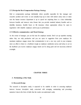 11
2.7.2 Design the Best Compensation Package Strategy
Hail or compensation package individually where possible especially for line manager and
executive position and review at east annually keep up to date with market salary rates or make
sure the human resource department is up to speed not surprising there is a clear relationship
between benefits and turnover rates. Ensure that you provide standard industry benefits such as
disability insurance, feasible hours or life insurance where appropriate always be open to
negotiation with valuable employee and tie pay to performance.
2.7.3 Effective communication and Moral Strategy
As the owner of manager, you set the tone for employee morale. Don’t set up repetitive meeting
unless they are truly productive and you are open to suggestion from your employee for
maximum employee engage ensure that communication is not a one way cycle in your company
more an effect to listen to a feedback trough an employee satisfaction survey and today to act on
the feedback you receive employee engage meant can be along goals and not necessary achieved
overnight.
CHAPTER THREE
3. Methodology of the Study
3.1 Research Design
The research is descriptive study; it expected to be suitable in order to assessing employee
turnover because descriptive study concerned with arranging, summarizing and presenting
numerical data in the form of table that the reader can understand easily.
 