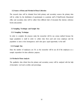 12
3.2 Source of Data and Method of Data Collection
The research data will be obtained from both primary and secondary sources the primary data
will be collect by the distribution of questionnaire to academic staff of EdjaWoreda Educational
office and secondary data will be collect from different kind of document like internet, reference
books and journals.
3.3 Sampling Technique and Sample Size
3.3.1 Sampling Technique
In order to complete the propose study the researcher will be use census method because the
target population is small in order to collect data from each and every employee and the
population is more or less homogenous and it also gives equal opportunity to the staff.
3.3.2 Sample Size
Since the number of employees are 30, so the researcher will be use all of the employees as a
sample respondent for data collection purpose.
3.4 Method of Data Analysis
The qualitative data obtain from the primary and secondary source will be analyzed with the help
of descriptive tool such as tables and percentage.
 