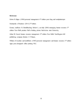 15
Reference
Edwin B. fiippo (1984) personal management 6th edition pore fong and sondptinterspte
Enclopedia of business (2011) 2nd edition.
Gomez, meliluise R. DaridBacking Robert L. car duly (2001) managing human resource 3rd
edition New Delli prentice Hall of inding private limArizina state University.
Johna M. Ivaceri human resource management 9th edition New Delhi TatoMcgraw-hill
publishing company limited, C.T Bauer,
William B weather and keithDaris (1985) personal management and human resource 2nd edition
signa pore chongmoh offset printing PLC.
 