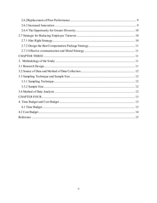ii
2.6.2Replacement of Poor Performance...................................................................................... 9
2.6.3 Increased Innovation.......................................................................................................... 9
2.6.4 The Opportunity for Greater Diversity............................................................................. 10
2.7 Strategic for Reducing Employee Turnover ........................................................................... 10
2.7.1 Hire Right Strategy........................................................................................................... 10
2.7.2 Design the Best Compensation Package Strategy............................................................ 11
2.7.3 Effective communication and Moral Strategy ................................................................. 11
CHAPTER THREE ...................................................................................................................... 11
3. Methodology of the Study ....................................................................................................... 11
3.1 Research Design...................................................................................................................... 11
3.2 Source of Data and Method of Data Collection...................................................................... 12
3.3 Sampling Technique and Sample Size.................................................................................... 12
3.3.1 Sampling Technique......................................................................................................... 12
3.3.2 Sample Size...................................................................................................................... 12
3.4 Method of Data Analysis ........................................................................................................ 12
CHAPTER FOUR......................................................................................................................... 13
4. Time Budget and Cost Budget.................................................................................................. 13
4.1 Time Budget........................................................................................................................ 13
4.2 Cost Budget............................................................................................................................. 14
Reference ...................................................................................................................................... 15
 