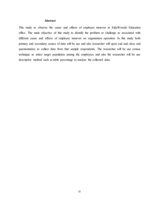 iii
Abstract
This study to observe the cause and effects of employee turnover at EdjaWoreda Education
office. The main objective of this study to identify the problem or challenge as associated with
different cause and effects of employee turnover on organization operation. In this study both
primary and secondary source of data will be use and also researcher will open end and close end
questionnaires to collect data from that sample respondents. The researcher will be use census
technique to select target population among the employees and also the researcher will be use
descriptive method such as table percentage to analyze the collected data.
 