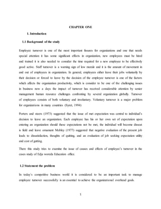 1
CHAPTER ONE
1. Introduction
1.1 Background of the study
Employee turnover is one of the most important fissures for organizations and one that needs
special attention it has some significant effects in organization, new employees must be hired
and trained it is also needed to consider the time required for a new employee to be effectively
good active. Staff turnover is a warning sign of low morale and it is the amount of movement in
and out of employees in organization. In general, employees either leave their jobs voluntarily by
their decision or forced to leave by the decision of the employee turnover is one of the factors
which affects the organization productivity, which is consider to be one of the challenging issues
in business now a days the impact of turnover has received considerable attention by senior
management human resource challenges confronting by several organization globally. Turnover
of employees consists of both voluntary and involuntary. Voluntary turnover is a major problem
for organizations in many countries (Syret, 1994)
Porters and steers (1973) suggested that the issue of met expectation was central to individual’s
decision to leave an organization. Each employee has his or her own set of expectation upon
entering an organization should these expectations not be met, the individual will become disseat
is field and leave ornament Mobley (1977) suggested that negative evaluation of the present job
leads to dissatisfaction, thoughts of quitting, and an evaluation of job seeking expectation utility
and cost of gutting.
There this study tries to examine the issue of causes and effects of employee’s turnover in the
cases study of Edja woreda Education office.
1.2 Statement the problem
In today`s competitive business world it is considered to be an important task to manage
employee turnover successfully is an essential to achieve the organizational overhead goals.
 