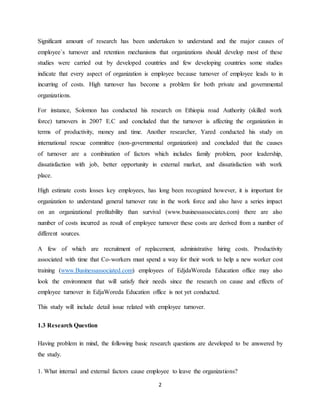 2
Significant amount of research has been undertaken to understand and the major causes of
employee`s turnover and retention mechanisms that organizations should develop most of these
studies were carried out by developed countries and few developing countries some studies
indicate that every aspect of organization is employee because turnover of employee leads to in
incurring of costs. High turnover has become a problem for both private and governmental
organizations.
For instance, Solomon has conducted his research on Ethiopia road Authority (skilled work
force) turnovers in 2007 E.C and concluded that the turnover is affecting the organization in
terms of productivity, money and time. Another researcher, Yared conducted his study on
international rescue committee (non-governmental organization) and concluded that the causes
of turnover are a combination of factors which includes family problem, poor leadership,
dissatisfaction with job, better opportunity in external market, and dissatisfaction with work
place.
High estimate costs losses key employees, has long been recognized however, it is important for
organization to understand general turnover rate in the work force and also have a series impact
on an organizational profitability than survival (www.businessassociates.com) there are also
number of costs incurred as result of employee turnover these costs are derived from a number of
different sources.
A few of which are recruitment of replacement, administrative hiring costs. Productivity
associated with time that Co-workers must spend a way for their work to help a new worker cost
training (www.Businessassociated.com) employees of EdjdaWoreda Education office may also
look the environment that will satisfy their needs since the research on cause and effects of
employee turnover in EdjaWoreda Education office is not yet conducted.
This study will include detail issue related with employee turnover.
1.3 Research Question
Having problem in mind, the following basic research questions are developed to be answered by
the study.
1. What internal and external factors cause employee to leave the organizations?
 