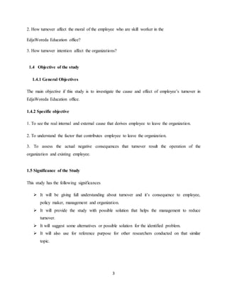 3
2. How turnover affect the moral of the employee who are skill worker in the
EdjaWoreda Education office?
3. How turnover intention affect the organizations?
1.4 Objective of the study
1.4.1 General Objectives
The main objective if this study is to investigate the cause and effect of employee’s turnover in
EdjaWoreda Education office.
1.4.2 Specific objective
1. To see the real internal and external cause that derives employee to leave the organization.
2. To understand the factor that contributes employee to leave the organization.
3. To assess the actual negative consequences that turnover result the operation of the
organization and existing employee.
1.5 Significance of the Study
This study has the following significances
 It will be giving full understanding about turnover and it’s consequence to employee,
policy maker, management and organization.
 It will provide the study with possible solution that helps the management to reduce
turnover.
 It will suggest some alternatives or possible solution for the identified problem.
 It will also use for reference purpose for other researchers conducted on that similar
topic.
 