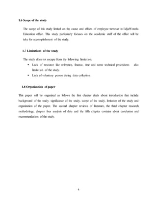 4
1.6 Scope of the study
The scope of this study limited on the cause and effects of employee turnover in EdjaWoreda
Education office. This study particularly focuses on the academic staff of the office will be
take for accomplishment of the study.
1.7 Limitations of the study
The study does not escape from the following limitation.
 Lack of resource like reference, finance, time and some technical procedures also
limitation of the study.
 Lack of voluntary person during data collection.
1.8 Organization of paper
This paper will be organized as follows the first chapter deals about introduction that include
background of the study, significance of the study, scope of the study, limitation of the study and
organization of the paper. The second chapter reviews of literature, the third chapter research
methodology, chapter four analysis of data and the fifth chapter contains about conclusion and
recommendation of the study.
 