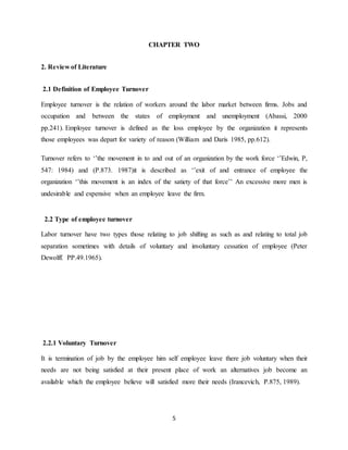5
CHAPTER TWO
2. Review of Literature
2.1 Definition of Employee Turnover
Employee turnover is the relation of workers around the labor market between firms. Jobs and
occupation and between the states of employment and unemployment (Abassi, 2000
pp.241). Employee turnover is defined as the loss employee by the organization it represents
those employees was depart for variety of reason (William and Daris 1985, pp.612).
Turnover refers to ‘’the movement in to and out of an organization by the work force ‘’Edwin, P,
547: 1984) and (P.873. 1987)it is described as ‘’exit of and entrance of employee the
organization ‘’this movement is an index of the satiety of that force’’ An excessive more men is
undesirable and expensive when an employee leave the firm.
2.2 Type of employee turnover
Labor turnover have two types those relating to job shifting as such as and relating to total job
separation sometimes with details of voluntary and involuntary cessation of employee (Peter
Dewolff. PP.49.1965).
2.2.1 Voluntary Turnover
It is termination of job by the employee him self employee leave there job voluntary when their
needs are not being satisfied at their present place of work an alternatives job become an
available which the employee believe will satisfied more their needs (Irancevich, P.875, 1989).
 