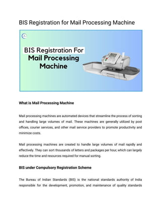 BIS Registration for Mail Processing Machine
What is Mail Processing Machine
Mail processing machines are automated devices that streamline the process of sorting
and handling large volumes of mail. These machines are generally utilized by post
offices, courier services, and other mail service providers to promote productivity and
minimize costs.
Mail processing machines are created to handle large volumes of mail rapidly and
effectively. They can sort thousands of letters and packages per hour, which can largely
reduce the time and resources required for manual sorting.
BIS under Compulsory Registration Scheme
The Bureau of Indian Standards (BIS) is the national standards authority of India
responsible for the development, promotion, and maintenance of quality standards
 