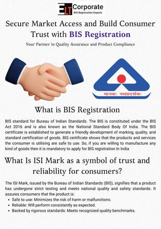 Secure Market Access and Build Consumer
Trust with BIS Registration
Your Partner in Quality Assurance and Product Compliance
What is BIS Registration
BIS standard for Bureau of Indian Standards. The BIS is constituted under the BIS
Act 2016 and is also known as the National Standard Body Of India. The BIS
certificate is established to generate a friendly development of marking, quality, and
standard certification of goods. BIS certificate shows that the products and services
the consumer is utilising are safe to use. So, if you are willing to manufacture any
kind of goods then it is mandatory to apply for BIS registration In India
What Is ISI Mark as a symbol of trust and
reliability for consumers?
The ISI Mark, issued by the Bureau of Indian Standards (BIS), signifies that a product
has undergone strict testing and meets national quality and safety standards. It
assures consumers that the product is:
Safe to use: Minimizes the risk of harm or malfunctions.
Reliable: Will perform consistently as expected.
Backed by rigorous standards: Meets recognized quality benchmarks.
 