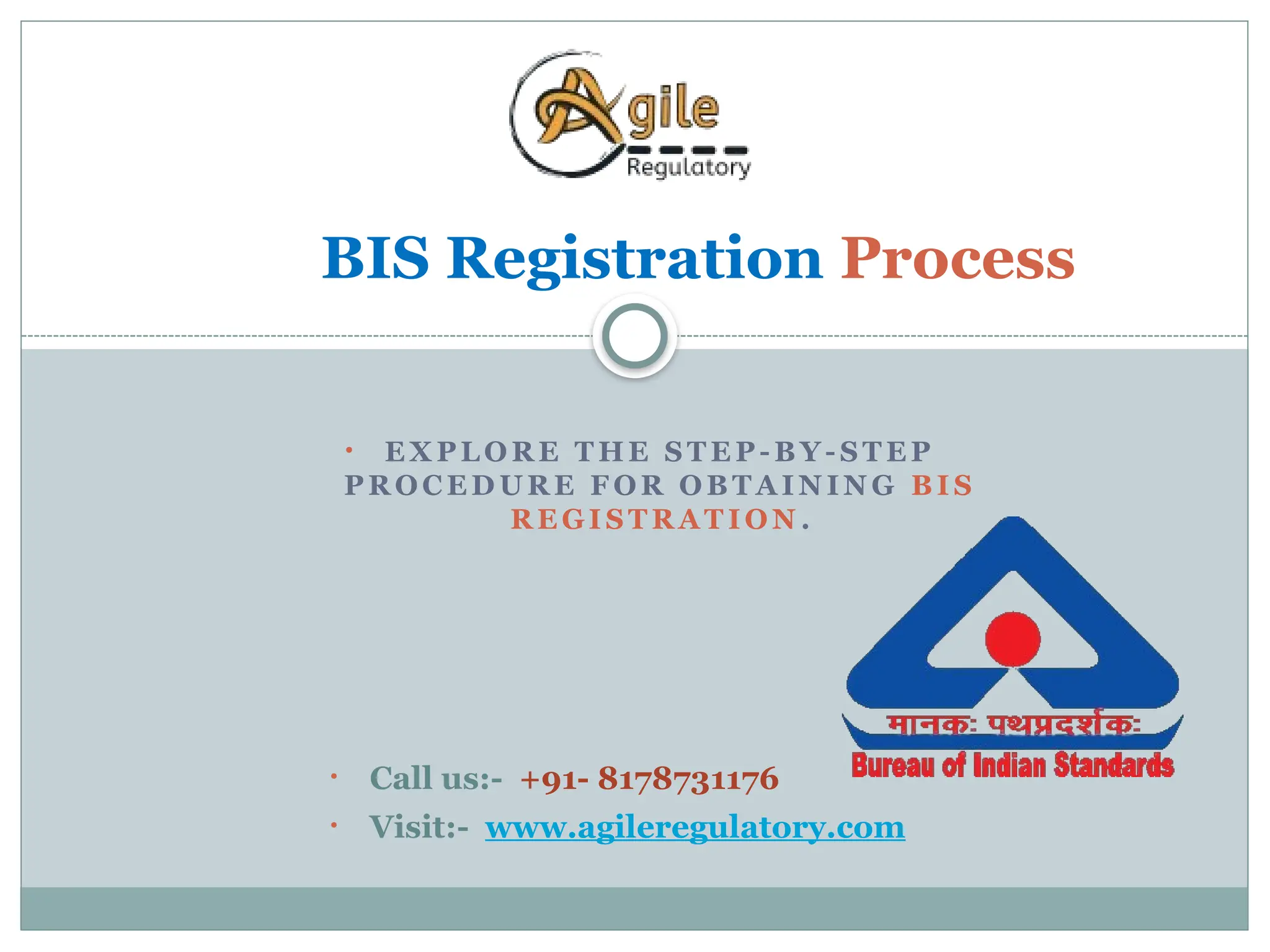 • E X PL O R E T HE S T E P- B Y - S T E P
P R OC E D U R E F OR O B T A I N IN G B I S
R E GI S T R A T IO N .
BIS Registration Process
• Call us:- +91- 8178731176
• Visit:- www.agileregulatory.com
 