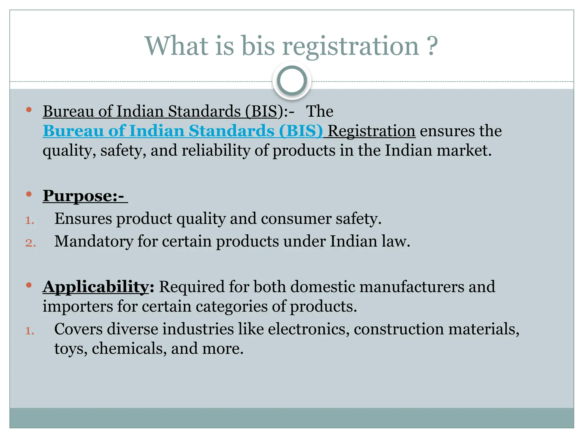 What is bis registration ?
 Bureau of Indian Standards (BIS):- The
Bureau of Indian Standards (BIS) Registration ensures the
quality, safety, and reliability of products in the Indian market.
 Purpose:-
1. Ensures product quality and consumer safety.
2. Mandatory for certain products under Indian law.
 Applicability: Required for both domestic manufacturers and
importers for certain categories of products.
1. Covers diverse industries like electronics, construction materials,
toys, chemicals, and more.
 