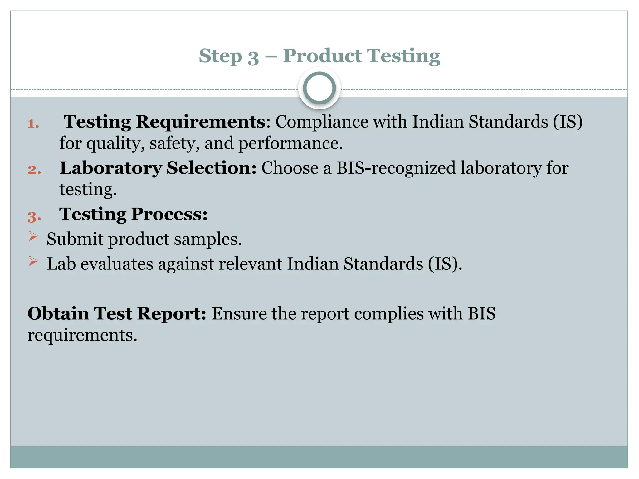 Step 3 – Product Testing
1. Testing Requirements: Compliance with Indian Standards (IS)
for quality, safety, and performance.
2. Laboratory Selection: Choose a BIS-recognized laboratory for
testing.
3. Testing Process:
 Submit product samples.
 Lab evaluates against relevant Indian Standards (IS).
Obtain Test Report: Ensure the report complies with BIS
requirements.
 