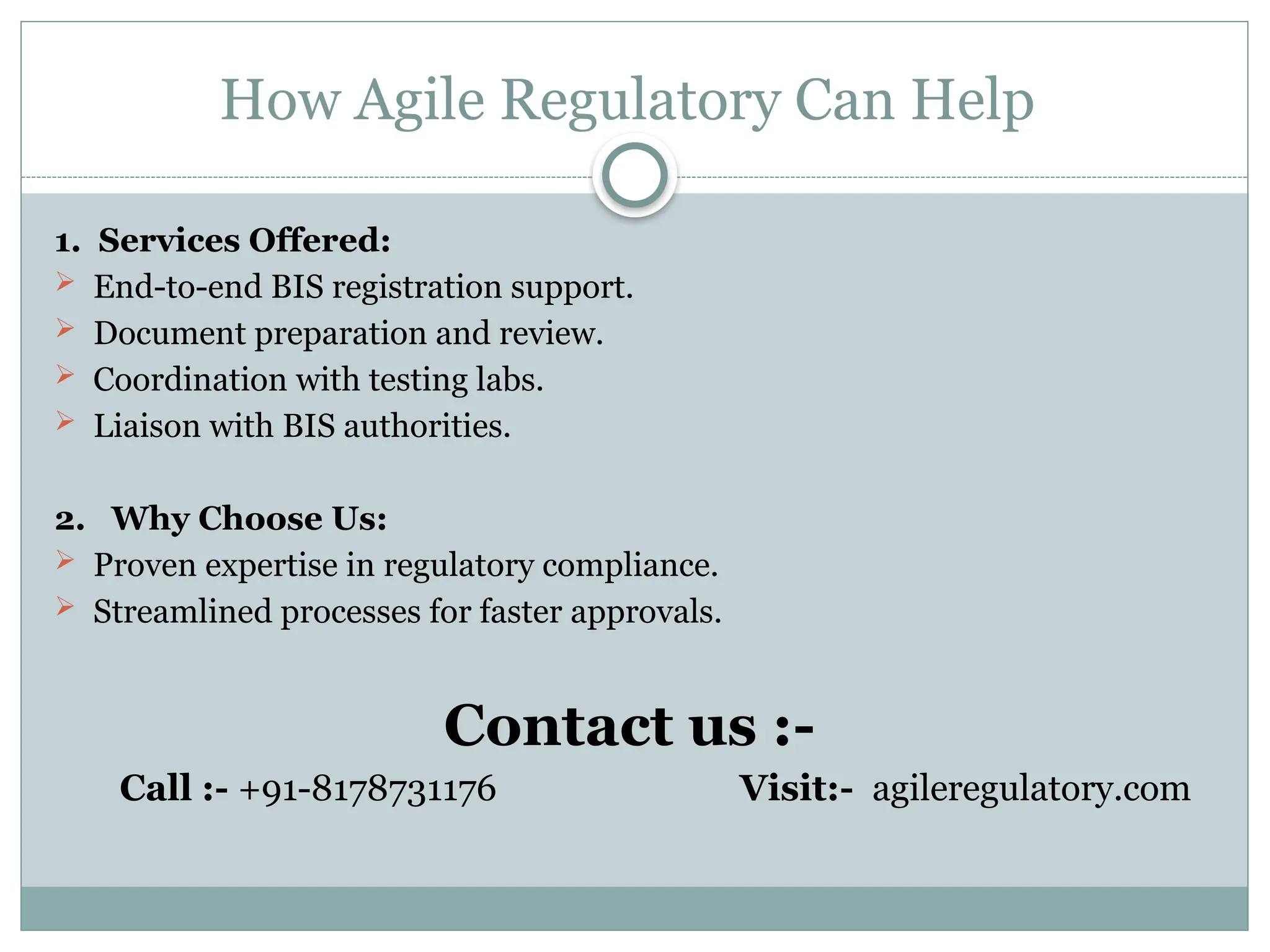 How Agile Regulatory Can Help
1. Services Offered:
 End-to-end BIS registration support.
 Document preparation and review.
 Coordination with testing labs.
 Liaison with BIS authorities.
2. Why Choose Us:
 Proven expertise in regulatory compliance.
 Streamlined processes for faster approvals.
Contact us :-
Call :- +91-8178731176 Visit:- agileregulatory.com
 