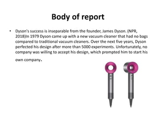 Body of report
• Dyson's success is inseparable from the founder, James Dyson. (NPR,
2018)In 1979 Dyson came up with a new vacuum cleaner that had no bags
compared to traditional vacuum cleaners. Over the next five years, Dyson
perfected his design after more than 5000 experiments. Unfortunately, no
company was willing to accept his design, which prompted him to start his
own company.
 