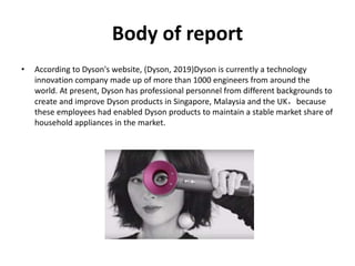 Body of report
• According to Dyson's website, (Dyson, 2019)Dyson is currently a technology
innovation company made up of more than 1000 engineers from around the
world. At present, Dyson has professional personnel from different backgrounds to
create and improve Dyson products in Singapore, Malaysia and the UK，because
these employees had enabled Dyson products to maintain a stable market share of
household appliances in the market.
 