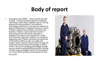 Body of report
• According to the ZDNET，Dyson's profit was $1B
in 2018，and the company's profit increased by
33% (Eileen, 2019; Dyson, 2019)It says its "soaring
demand for Asian products" has fuelled its
technology investment. It also plans to relocate its
global headquarters to Singapore because it wants
to better support the company's manufacturing
business. However, Dyson intends to invest in
technology all over the world, especially in
Singapore. For Dyson, the company has a high-
tech manufacturing level, products are constantly
upgrading, even if Dyson's products are expensive
it still had the ability to open up a high-end
market. Dysons vacuum cleaner broke through the
traditional vacuum cleaner technology as clearly
shown. The use of emerging technologies to keep
vacuum cleaners working efficiently while creating
a brand image and higher opinion for the product
as a result which led Dyson to be popular all over
the world.
 