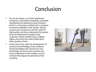 Conclusion
• To sum up, Dyson, as a home appliances
company, is constantly innovating, constantly
developing and updating its own products,
which is a necessary condition for a company
to remain profitable in the market. Dysons
success was met because of their value of
high quality, and they understood the quality
to be of importance to people since
customers will be willing to pay a slightly
higher price than the usual market price
when quality is there.
• At the same time, with the development of
science and technology, every company
should strengthen the research on new
technology, so that its own products are
more competitive in the market, so as to
maintain the long-term operation of the
company.
 