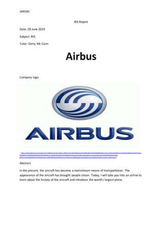 2445581
BIS Report
Date: 28 June 2019
Subject: BIS
Tutor: Gerry Mc Cann
Airbus
Company logo
（https://www.google.com/url?sa=i&source=images&cd =&cad=rja&uact=8&ved =2ah UKEwiHgJzwwpzjAhVlUBUI HZX rBn0QjRx6BAgBEAU&url =%2Fu rl%3Fsa%3Di%26source%3Dimages%26cd%3D%26ve
d%3D%26url%3Dhttps%253A%252F%252Fwww.nlr.org%252Fnews%252Fnetherlands-enter-n ext-phase-cooperation-on-composites-with-airbus%252Fairbus-logo-
gif%252F%26psig%3DAOvVaw3V8cQsn1qCd_lQD9UTwias%26ust%3D1562372890122070&psig=AOvVaw3V8cQsn1qCd_lQD9UTwias&ust=1562372890122070 ）
Abstract
In the present, the aircraft has become a mainstream means of transportation. The
appearance of the aircraft has brought people closer. Today, I will take you into an airline to
learn about the history of the aircraft and introduce the world’s largest plane.
 