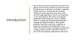 Introduction
• One of the most famous and easiest activities that
people resort to enjoy, whether to spend time with
friends or even to rest after a long day, is watching
movies and in our current time we can watch
millions of movies and series from all over the
world through applications that we can download
on our smart devices. One of the most popular
applications that provide this service is Netflix,
which is an American company founded by Red
Hastings and Mark Randolph in 1997, Netflix
produces many films and series in addition to
making it accessible to all people (Allen, et al,
2014). This article will give a background about this
company and the reasons that led it to become
one of the most popular applications in the world.
 