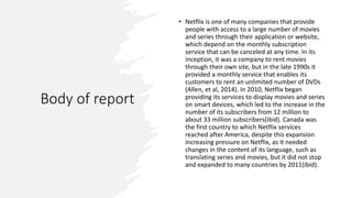 Body of report
• Netflix is one of many companies that provide
people with access to a large number of movies
and series through their application or website,
which depend on the monthly subscription
service that can be canceled at any time. In its
inception, it was a company to rent movies
through their own site, but in the late 1990s it
provided a monthly service that enables its
customers to rent an unlimited number of DVDs
(Allen, et al, 2014). In 2010, Netflix began
providing its services to display movies and series
on smart devices, which led to the increase in the
number of its subscribers from 12 million to
about 33 million subscribers(ibid). Canada was
the first country to which Netflix services
reached after America, despite this expansion
increasing pressure on Netflix, as it needed
changes in the content of its language, such as
translating series and movies, but it did not stop
and expanded to many countries by 2011(ibid).
 