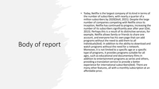 Body of report
• Today, Netflix is the largest company of its kind in terms of
the number of subscribers, with nearly a quarter of a
million subscribers by 2020(Stoll, 2021). Despite the large
number of companies competing with Netflix since its
inception, Netflix has continued to progress, increasing the
number of its subscribers significantly year after year (Oat,
2013). Perhaps this is a result of its distinctive services, for
example, Netflix allows family or friends to share one
account, and everyone has his own page that can add
programs without the need to add them to all
individuals(ibid). In addition to the ability to download and
watch programs without the need for a network.
Moreover, it is not limited to a specific age or a specific
type of programs, it provides programs suitable for all
ages, such as educational and documentary films in
addition to entertainment programs as series and others,
providing a translation service to provide a better
experience for international subscribers(ibid). There are
many other features, all with a monthly subscription at an
affordable price.
 